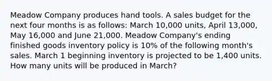 Meadow Company produces hand tools. A sales budget for the next four months is as follows: March 10,000 units, April 13,000, May 16,000 and June 21,000. Meadow Company's ending finished goods inventory policy is 10% of the following month's sales. March 1 beginning inventory is projected to be 1,400 units. How many units will be produced in March?