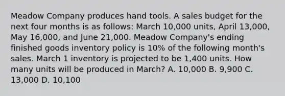 Meadow Company produces hand tools. A sales budget for the next four months is as follows: March 10,000 units, April 13,000, May 16,000, and June 21,000. Meadow Company's ending finished goods inventory policy is 10% of the following month's sales. March 1 inventory is projected to be 1,400 units. How many units will be produced in March? A. 10,000 B. 9,900 C. 13,000 D. 10,100