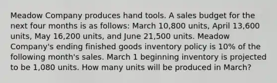 Meadow Company produces hand tools. A sales budget for the next four months is as follows: March 10,800 units, April 13,600 units, May 16,200 units, and June 21,500 units. Meadow Company's ending finished goods inventory policy is 10% of the following month's sales. March 1 beginning inventory is projected to be 1,080 units. How many units will be produced in March?