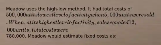 Meadow uses the high-low method. It had total costs of 500,000 at its lowest level of activity when 5,000 units were sold. When, at its highest level of activity, sales equaled 12,000 units, total costs were780,000. Meadow would estimate fixed costs as: