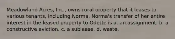 Meadowland Acres, Inc., owns rural property that it leases to various tenants, including Norma. Norma's transfer of her entire interest in the leased property to Odette is a. ​an assignment. b. ​a constructive eviction. c. ​a sublease. d. ​waste.