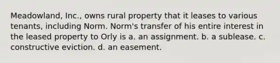 Meadowland, Inc., owns rural property that it leases to various tenants, including Norm. Norm's transfer of his entire interest in the leased property to Orly is​ a. ​an assignment. b. ​a sublease. c. ​constructive eviction. d. ​an easement.