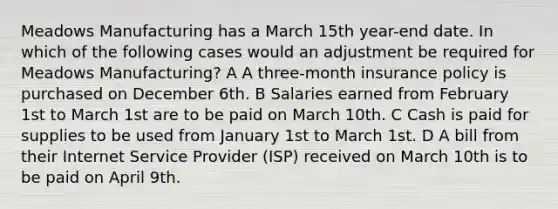 Meadows Manufacturing has a March 15th year-end date. In which of the following cases would an adjustment be required for Meadows Manufacturing? A A three-month insurance policy is purchased on December 6th. B Salaries earned from February 1st to March 1st are to be paid on March 10th. C Cash is paid for supplies to be used from January 1st to March 1st. D A bill from their Internet Service Provider (ISP) received on March 10th is to be paid on April 9th.