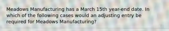 Meadows Manufacturing has a March 15th year-end date. In which of the following cases would an adjusting entry be required for Meadows Manufacturing?