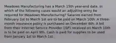 Meadows Manufacturing has a March 15th year-end date. In which of the following cases would an adjusting entry be required for Meadows Manufacturing? Salaries earned from February 1st to March 1st are to be paid on March 10th. A three-month insurance policy is purchased on December 6th. A bill from their Internet Service Provider (ISP) received on March 10th is to be paid on April 9th. Cash is paid for supplies to be used from January 1st to March 1st.