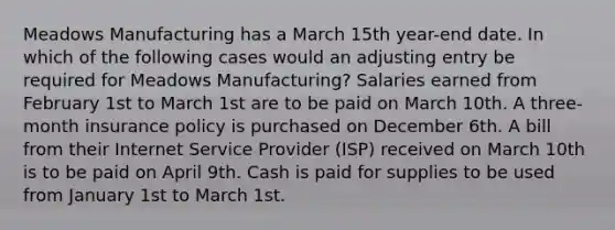 Meadows Manufacturing has a March 15th year-end date. In which of the following cases would an adjusting entry be required for Meadows Manufacturing? Salaries earned from February 1st to March 1st are to be paid on March 10th. A three-month insurance policy is purchased on December 6th. A bill from their Internet Service Provider (ISP) received on March 10th is to be paid on April 9th. Cash is paid for supplies to be used from January 1st to March 1st.