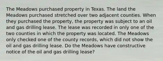 The Meadows purchased property in Texas. The land the Meadows purchased stretched over two adjacent counties. When they purchased the property, the property was subject to an oil and gas drilling lease. The lease was recorded in only one of the two counties in which the property was located. The Meadows only checked one of the county records, which did not show the oil and gas drilling lease. Do the Meadows have constructive notice of the oil and gas drilling lease?