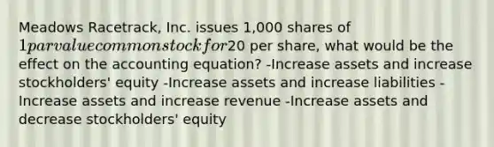 Meadows Racetrack, Inc. issues 1,000 shares of 1 par value common stock for20 per share, what would be the effect on the accounting equation? -Increase assets and increase stockholders' equity -Increase assets and increase liabilities -Increase assets and increase revenue -Increase assets and decrease stockholders' equity