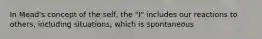 In Mead's concept of the self, the "I" includes our reactions to others, including situations, which is spontaneous