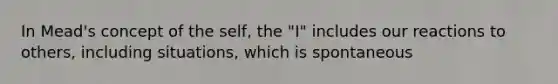 In Mead's concept of the self, the "I" includes our reactions to others, including situations, which is spontaneous