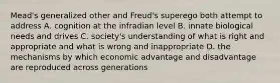 Mead's generalized other and Freud's superego both attempt to address A. cognition at the infradian level B. innate biological needs and drives C. society's understanding of what is right and appropriate and what is wrong and inappropriate D. the mechanisms by which economic advantage and disadvantage are reproduced across generations