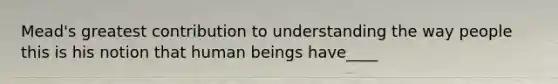 Mead's greatest contribution to understanding the way people this is his notion that human beings have____