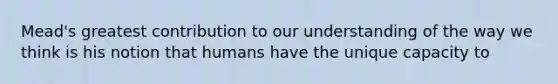 Mead's greatest contribution to our understanding of the way we think is his notion that humans have the unique capacity to