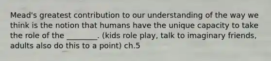 Mead's greatest contribution to our understanding of the way we think is the notion that humans have the unique capacity to take the role of the ________. (kids role play, talk to imaginary friends, adults also do this to a point) ch.5