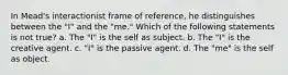 In Mead's interactionist frame of reference, he distinguishes between the "I" and the "me." Which of the following statements is not true? a. The "I" is the self as subject. b. The "I" is the creative agent. c. "I" is the passive agent. d. The "me" is the self as object.