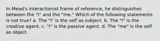 In Mead's interactionist frame of reference, he distinguishes between the "I" and the "me." Which of the following statements is not true? a. The "I" is the self as subject. b. The "I" is the creative agent. c. "I" is the passive agent. d. The "me" is the self as object.