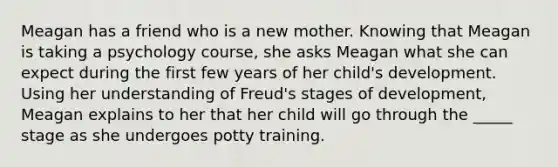 Meagan has a friend who is a new mother. Knowing that Meagan is taking a psychology course, she asks Meagan what she can expect during the first few years of her child's development. Using her understanding of Freud's stages of development, Meagan explains to her that her child will go through the _____ stage as she undergoes potty training.