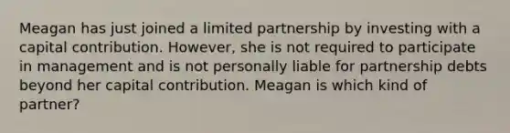 Meagan has just joined a limited partnership by investing with a capital contribution. However, she is not required to participate in management and is not personally liable for partnership debts beyond her capital contribution. Meagan is which kind of partner?