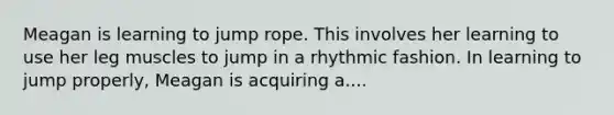 Meagan is learning to jump rope. This involves her learning to use her leg muscles to jump in a rhythmic fashion. In learning to jump properly, Meagan is acquiring a....