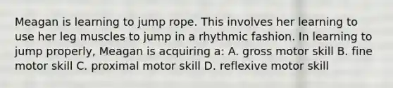 Meagan is learning to jump rope. This involves her learning to use her leg muscles to jump in a rhythmic fashion. In learning to jump properly, Meagan is acquiring a: A. gross motor skill B. fine motor skill C. proximal motor skill D. reflexive motor skill