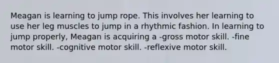 Meagan is learning to jump rope. This involves her learning to use her leg muscles to jump in a rhythmic fashion. In learning to jump properly, Meagan is acquiring a -gross motor skill. -fine motor skill. -cognitive motor skill. -reflexive motor skill.