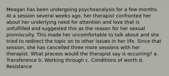 Meagan has been undergoing psychoanalysis for a few months. At a session several weeks ago, her therapist confronted her about her underlying need for attention and love that is unfulfilled and suggested this as the reason for her sexual promiscuity. This made her uncomfortable to talk about and she tried to redirect the topic on to other issues in her life. Since that session, she has cancelled three more sessions with her therapist. What process would the therapist say is occurring? a. Transference b. Working through c. Conditions of worth d. Resistance