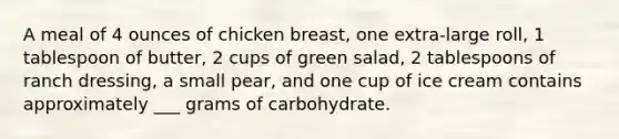 A meal of 4 ounces of chicken breast, one extra-large roll, 1 tablespoon of butter, 2 cups of green salad, 2 tablespoons of ranch dressing, a small pear, and one cup of ice cream contains approximately ___ grams of carbohydrate.