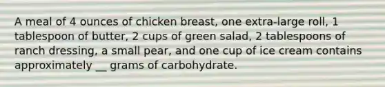 A meal of 4 ounces of chicken breast, one extra-large roll, 1 tablespoon of butter, 2 cups of green salad, 2 tablespoons of ranch dressing, a small pear, and one cup of ice cream contains approximately __ grams of carbohydrate.