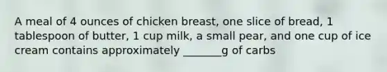 A meal of 4 ounces of chicken breast, one slice of bread, 1 tablespoon of butter, 1 cup milk, a small pear, and one cup of ice cream contains approximately _______g of carbs