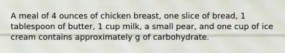 A meal of 4 ounces of chicken breast, one slice of bread, 1 tablespoon of butter, 1 cup milk, a small pear, and one cup of ice cream contains approximately g of carbohydrate.