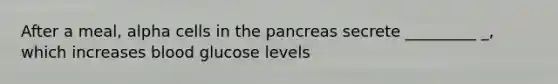 After a meal, alpha cells in the pancreas secrete _________ _, which increases blood glucose levels