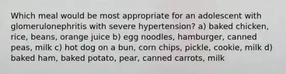 Which meal would be most appropriate for an adolescent with glomerulonephritis with severe hypertension? a) baked chicken, rice, beans, orange juice b) egg noodles, hamburger, canned peas, milk c) hot dog on a bun, corn chips, pickle, cookie, milk d) baked ham, baked potato, pear, canned carrots, milk