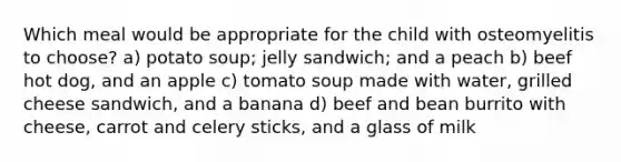 Which meal would be appropriate for the child with osteomyelitis to choose? a) potato soup; jelly sandwich; and a peach b) beef hot dog, and an apple c) tomato soup made with water, grilled cheese sandwich, and a banana d) beef and bean burrito with cheese, carrot and celery sticks, and a glass of milk