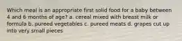 Which meal is an appropriate first solid food for a baby between 4 and 6 months of age? a. cereal mixed with breast milk or formula b. pureed vegetables c. pureed meats d. grapes cut up into very small pieces