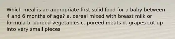 Which meal is an appropriate first solid food for a baby between 4 and 6 months of age? a. cereal mixed with breast milk or formula b. pureed vegetables c. pureed meats d. grapes cut up into very small pieces