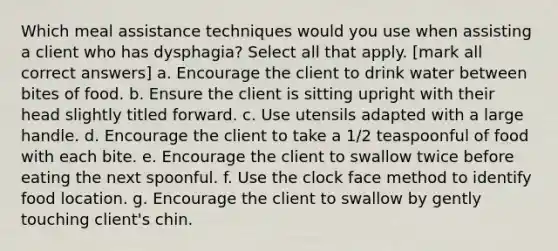 Which meal assistance techniques would you use when assisting a client who has dysphagia? Select all that apply. [mark all correct answers] a. Encourage the client to drink water between bites of food. b. Ensure the client is sitting upright with their head slightly titled forward. c. Use utensils adapted with a large handle. d. Encourage the client to take a 1/2 teaspoonful of food with each bite. e. Encourage the client to swallow twice before eating the next spoonful. f. Use the clock face method to identify food location. g. Encourage the client to swallow by gently touching client's chin.