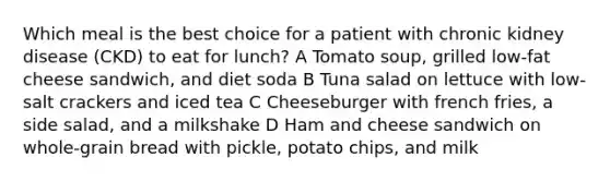 Which meal is the best choice for a patient with chronic kidney disease (CKD) to eat for lunch? A Tomato soup, grilled low-fat cheese sandwich, and diet soda B Tuna salad on lettuce with low-salt crackers and iced tea C Cheeseburger with french fries, a side salad, and a milkshake D Ham and cheese sandwich on whole-grain bread with pickle, potato chips, and milk