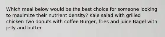 Which meal below would be the best choice for someone looking to maximize their nutrient density? Kale salad with grilled chicken Two donuts with coffee Burger, fries and juice Bagel with jelly and butter