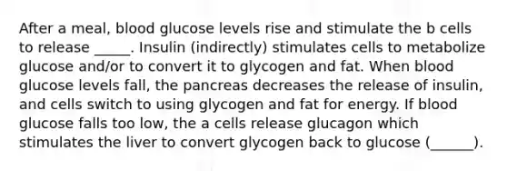 After a meal, blood glucose levels rise and stimulate the b cells to release _____. Insulin (indirectly) stimulates cells to metabolize glucose and/or to convert it to glycogen and fat. When blood glucose levels fall, the pancreas decreases the release of insulin, and cells switch to using glycogen and fat for energy. If blood glucose falls too low, the a cells release glucagon which stimulates the liver to convert glycogen back to glucose (______).