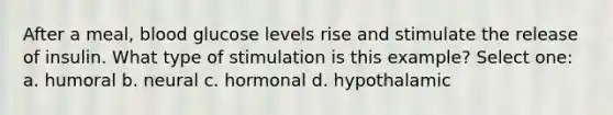 After a meal, blood glucose levels rise and stimulate the release of insulin. What type of stimulation is this example? Select one: a. humoral b. neural c. hormonal d. hypothalamic