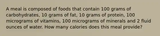 A meal is composed of foods that contain 100 grams of carbohydrates, 10 grams of fat, 10 grams of protein, 100 micrograms of vitamins, 100 micrograms of minerals and 2 <a href='https://www.questionai.com/knowledge/kqpddaCBuD-fluid-ounce' class='anchor-knowledge'>fluid ounce</a>s of water. How many calories does this meal provide?