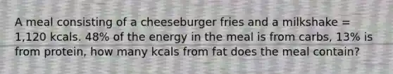 A meal consisting of a cheeseburger fries and a milkshake = 1,120 kcals. 48% of the energy in the meal is from carbs, 13% is from protein, how many kcals from fat does the meal contain?