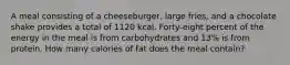 A meal consisting of a cheeseburger, large fries, and a chocolate shake provides a total of 1120 kcal. Forty-eight percent of the energy in the meal is from carbohydrates and 13% is from protein. How many calories of fat does the meal contain?