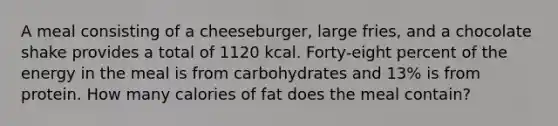 A meal consisting of a cheeseburger, large fries, and a chocolate shake provides a total of 1120 kcal. Forty-eight percent of the energy in the meal is from carbohydrates and 13% is from protein. How many calories of fat does the meal contain?