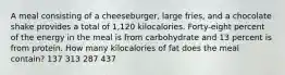 A meal consisting of a cheeseburger, large fries, and a chocolate shake provides a total of 1,120 kilocalories. Forty-eight percent of the energy in the meal is from carbohydrate and 13 percent is from protein. How many kilocalories of fat does the meal contain? 137 313 287 437