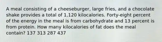 A meal consisting of a cheeseburger, large fries, and a chocolate shake provides a total of 1,120 kilocalories. Forty-eight percent of the energy in the meal is from carbohydrate and 13 percent is from protein. How many kilocalories of fat does the meal contain? 137 313 287 437