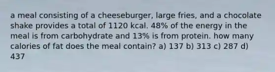 a meal consisting of a cheeseburger, large fries, and a chocolate shake provides a total of 1120 kcal. 48% of the energy in the meal is from carbohydrate and 13% is from protein. how many calories of fat does the meal contain? a) 137 b) 313 c) 287 d) 437