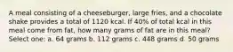 A meal consisting of a cheeseburger, large fries, and a chocolate shake provides a total of 1120 kcal. If 40% of total kcal in this meal come from fat, how many grams of fat are in this meal? Select one: a. 64 grams b. 112 grams c. 448 grams d. 50 grams