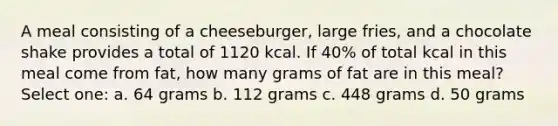 A meal consisting of a cheeseburger, large fries, and a chocolate shake provides a total of 1120 kcal. If 40% of total kcal in this meal come from fat, how many grams of fat are in this meal? Select one: a. 64 grams b. 112 grams c. 448 grams d. 50 grams