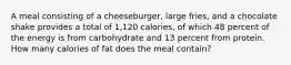 A meal consisting of a cheeseburger, large fries, and a chocolate shake provides a total of 1,120 calories, of which 48 percent of the energy is from carbohydrate and 13 percent from protein. How many calories of fat does the meal contain?